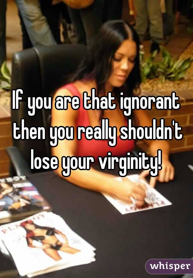 If you are that ignorant then you really shouldn't lose your virginity! 