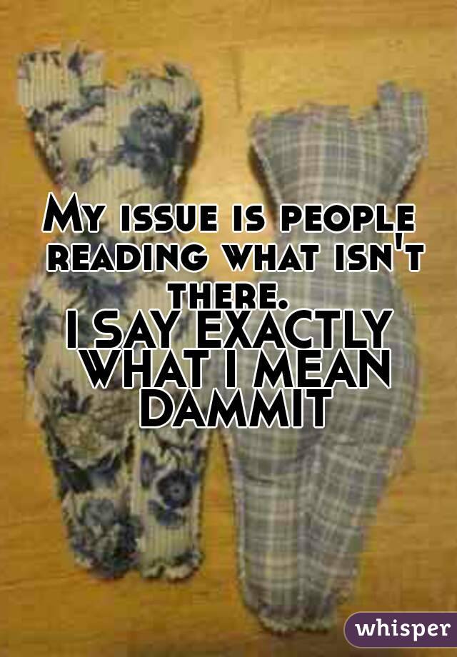 My issue is people reading what isn't there. 
I SAY EXACTLY WHAT I MEAN DAMMIT