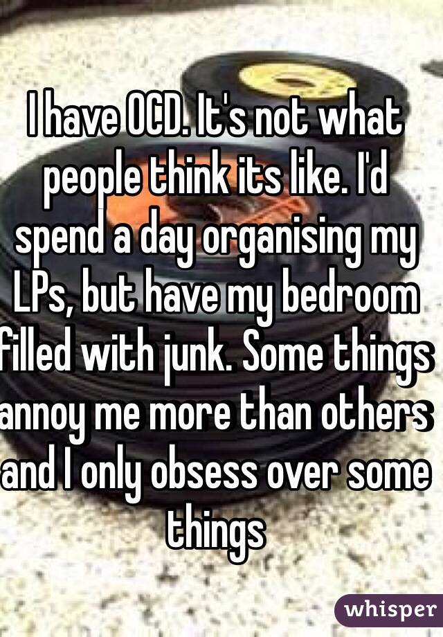 I have OCD. It's not what people think its like. I'd spend a day organising my LPs, but have my bedroom filled with junk. Some things annoy me more than others and I only obsess over some things