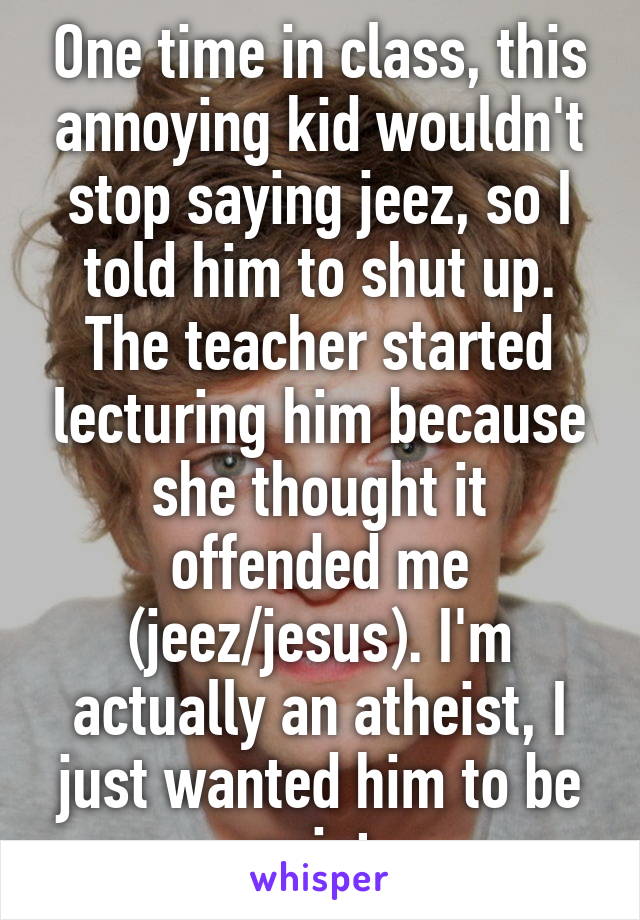 One time in class, this annoying kid wouldn't stop saying jeez, so I told him to shut up. The teacher started lecturing him because she thought it offended me (jeez/jesus). I'm actually an atheist, I just wanted him to be quiet.