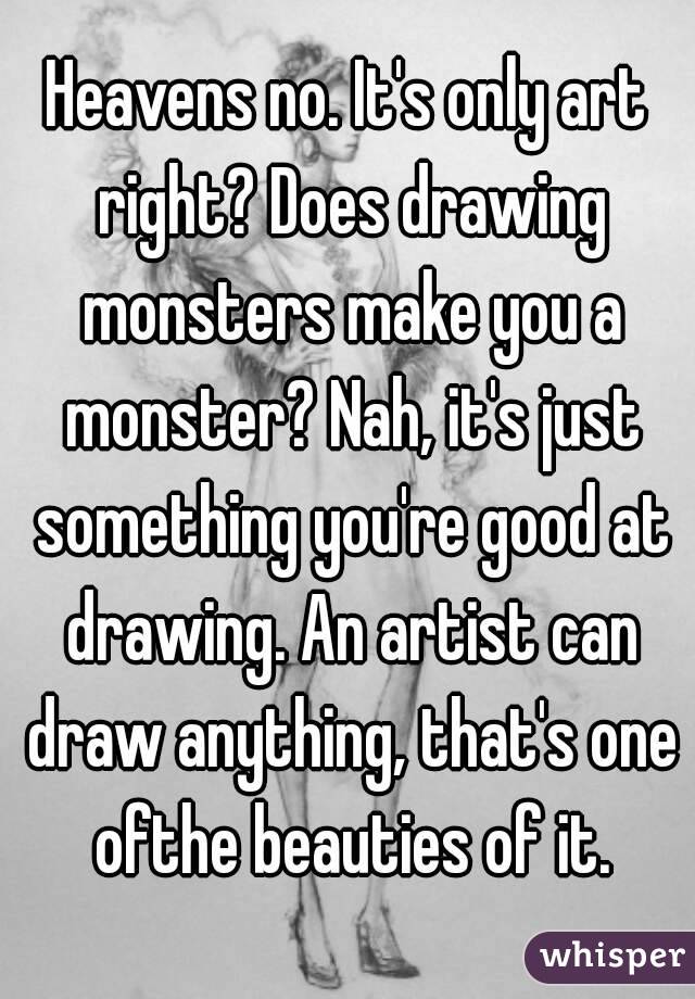 Heavens no. It's only art right? Does drawing monsters make you a monster? Nah, it's just something you're good at drawing. An artist can draw anything, that's one ofthe beauties of it.