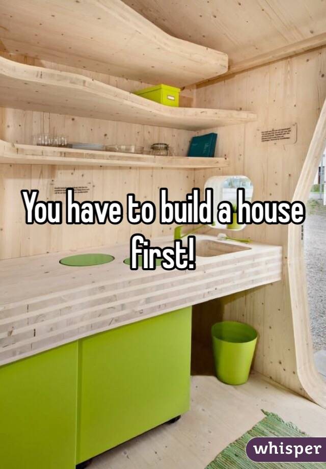 You have to build a house first!