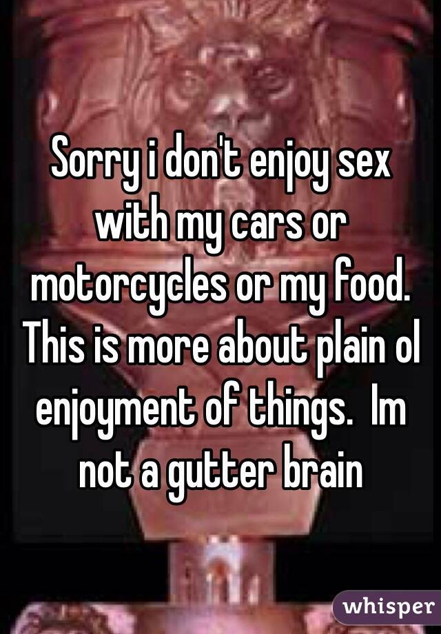 Sorry i don't enjoy sex with my cars or motorcycles or my food.  This is more about plain ol enjoyment of things.  Im not a gutter brain