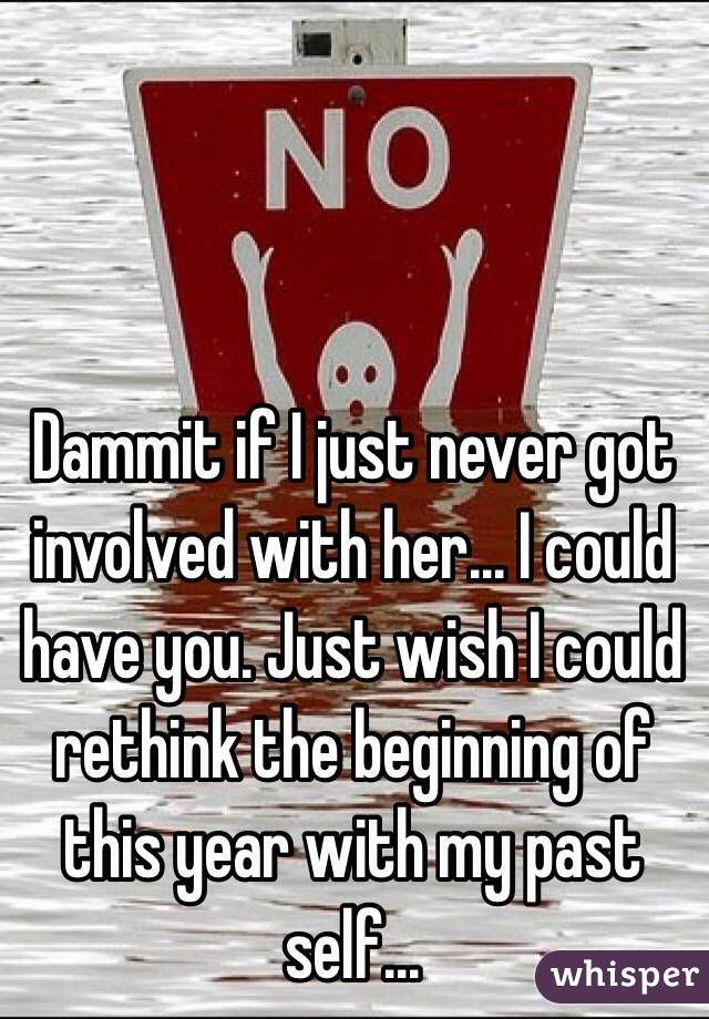Dammit if I just never got involved with her... I could have you. Just wish I could rethink the beginning of this year with my past self...