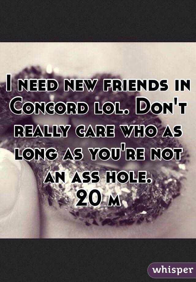 I need new friends in Concord lol. Don't really care who as long as you're not an ass hole.
20 m