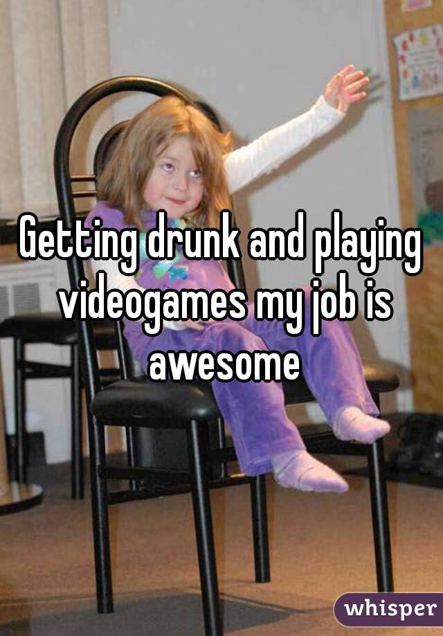 Getting drunk and playing videogames my job is awesome