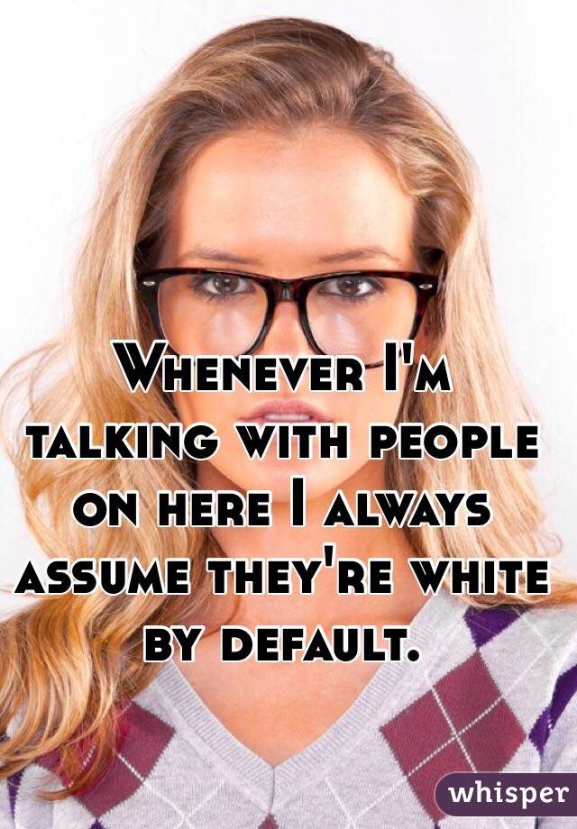 Whenever I'm talking with people on here I always assume they're white by default.