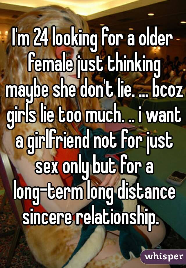 I'm 24 looking for a older female just thinking maybe she don't lie. ... bcoz girls lie too much. .. i want a girlfriend not for just sex only but for a long-term long distance sincere relationship.  