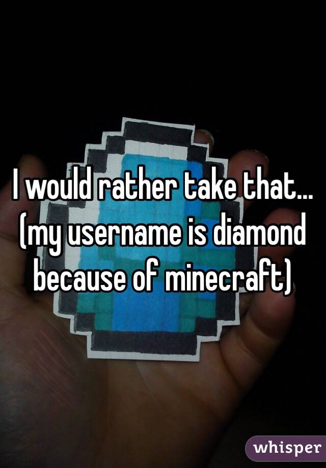 I would rather take that...(my username is diamond because of minecraft)