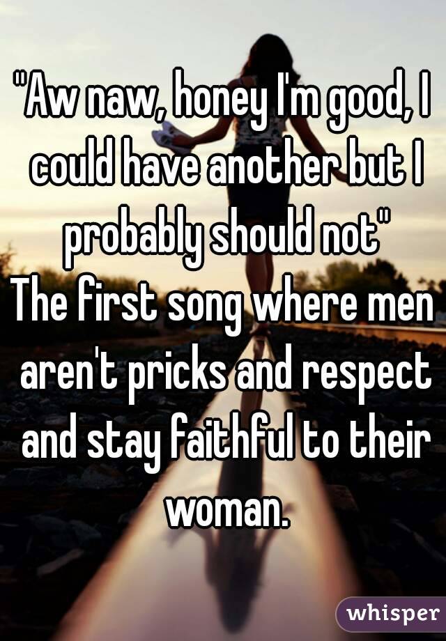 "Aw naw, honey I'm good, I could have another but I probably should not"
The first song where men aren't pricks and respect and stay faithful to their woman.