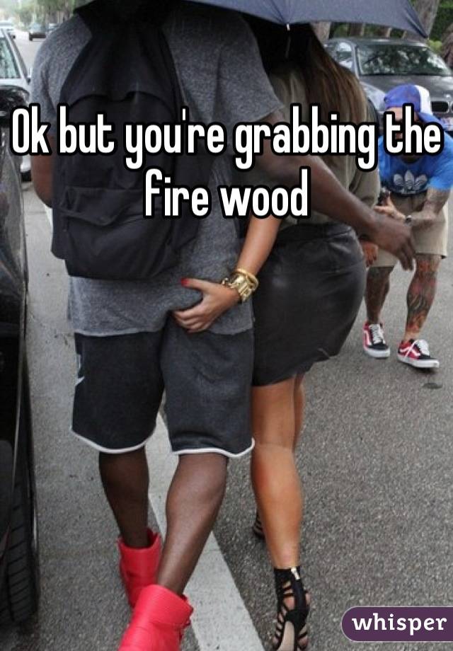Ok but you're grabbing the fire wood