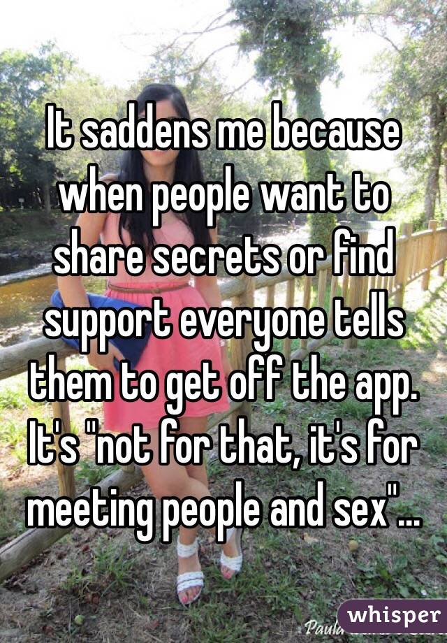 It saddens me because when people want to share secrets or find support everyone tells them to get off the app. It's "not for that, it's for meeting people and sex"...