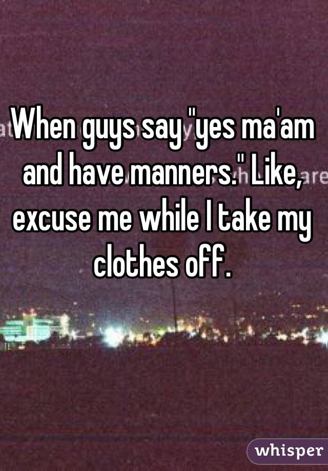 When guys say "yes ma'am and have manners." Like, excuse me while I take my clothes off. 