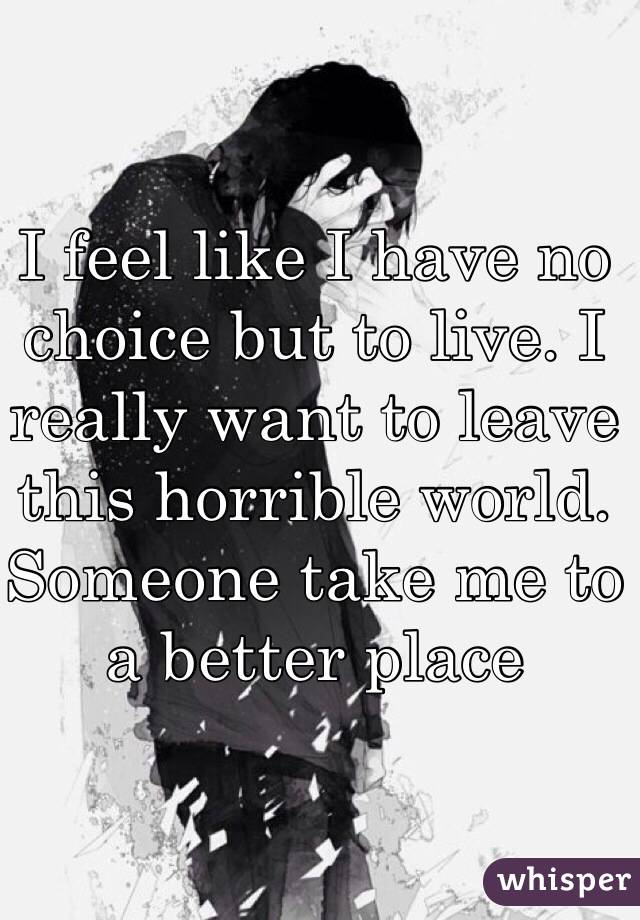 I feel like I have no choice but to live. I really want to leave this horrible world. Someone take me to a better place