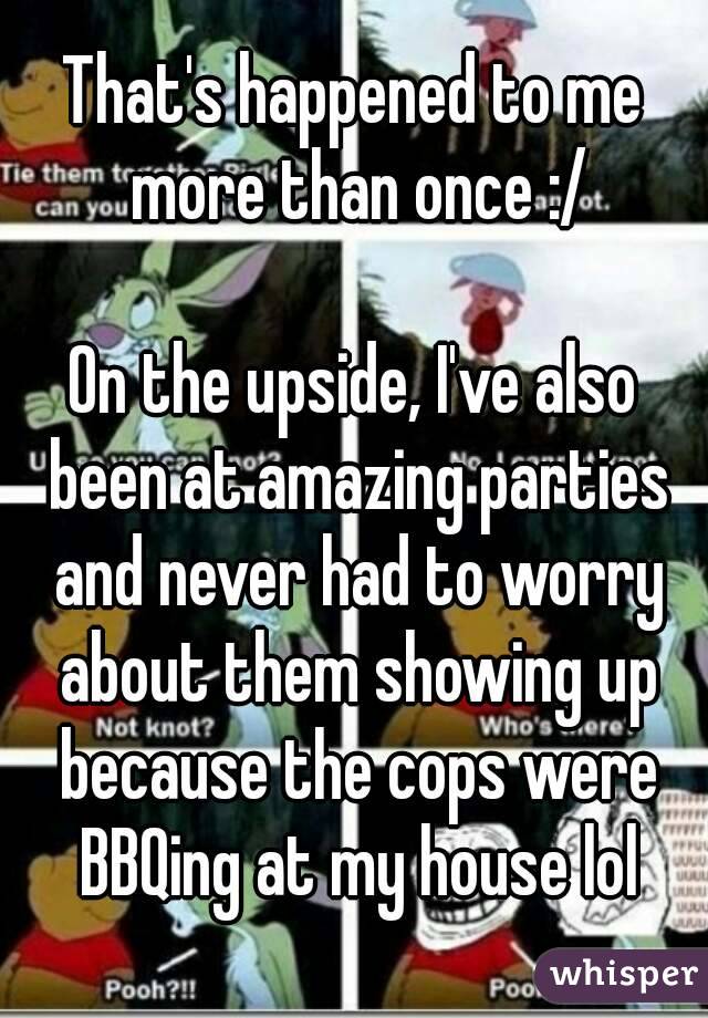 That's happened to me more than once :/

On the upside, I've also been at amazing parties and never had to worry about them showing up because the cops were BBQing at my house lol