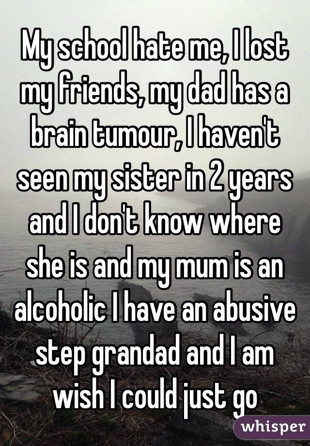 My school hate me, I lost my friends, my dad has a brain tumour, I haven't seen my sister in 2 years and I don't know where she is and my mum is an alcoholic I have an abusive step grandad and I am wish I could just go