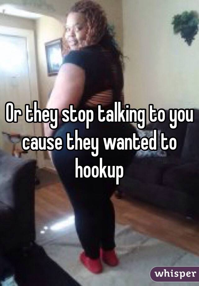 Or they stop talking to you cause they wanted to hookup