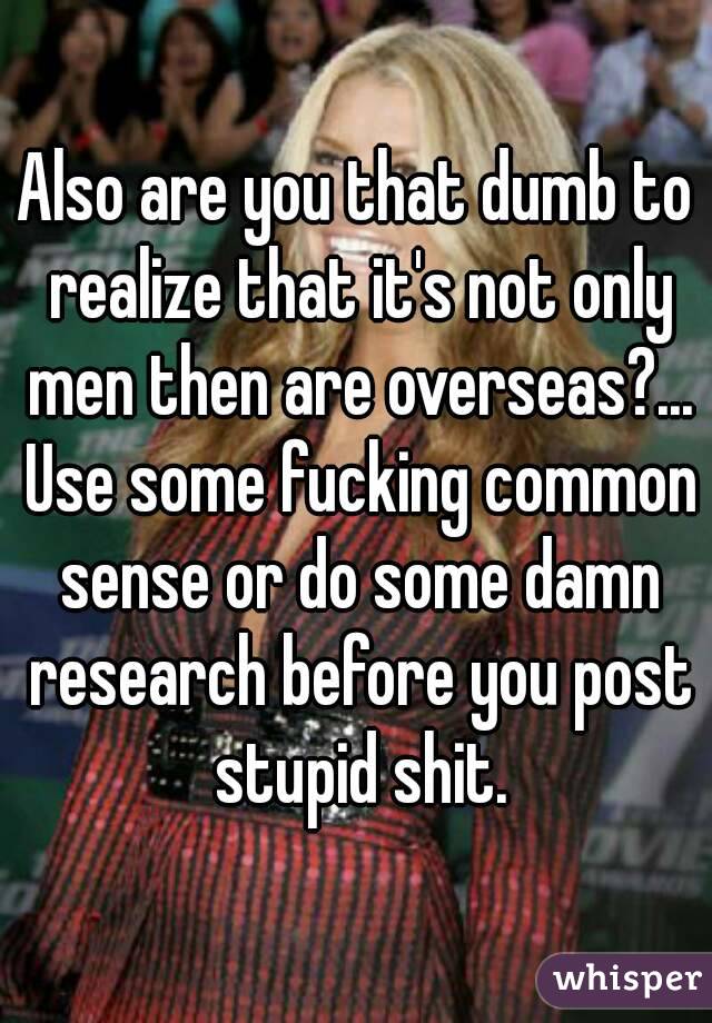 Also are you that dumb to realize that it's not only men then are overseas?... Use some fucking common sense or do some damn research before you post stupid shit.