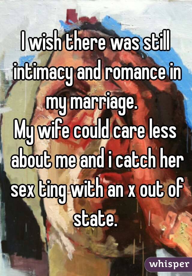 I wish there was still intimacy and romance in my marriage.   
My wife could care less about me and i catch her sex ting with an x out of state. 