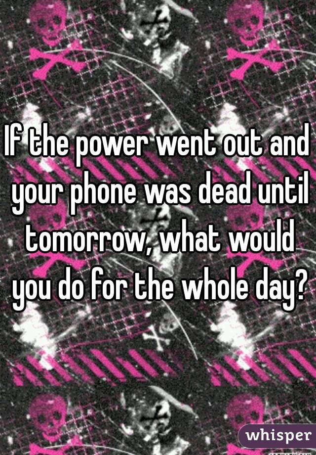 If the power went out and your phone was dead until tomorrow, what would you do for the whole day?
