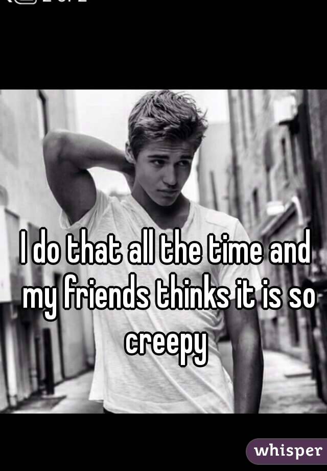 I do that all the time and my friends thinks it is so creepy 