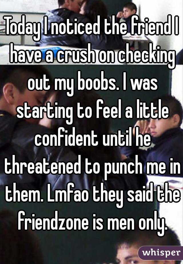 Today I noticed the friend I have a crush on checking out my boobs. I was starting to feel a little confident until he threatened to punch me in them. Lmfao they said the friendzone is men only.