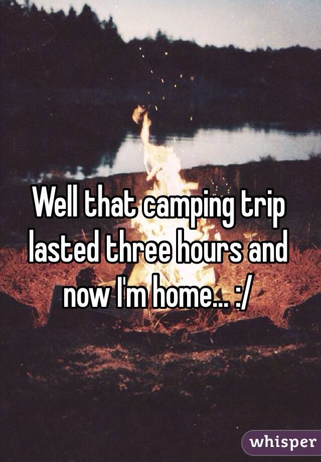 Well that camping trip lasted three hours and now I'm home... :/ 