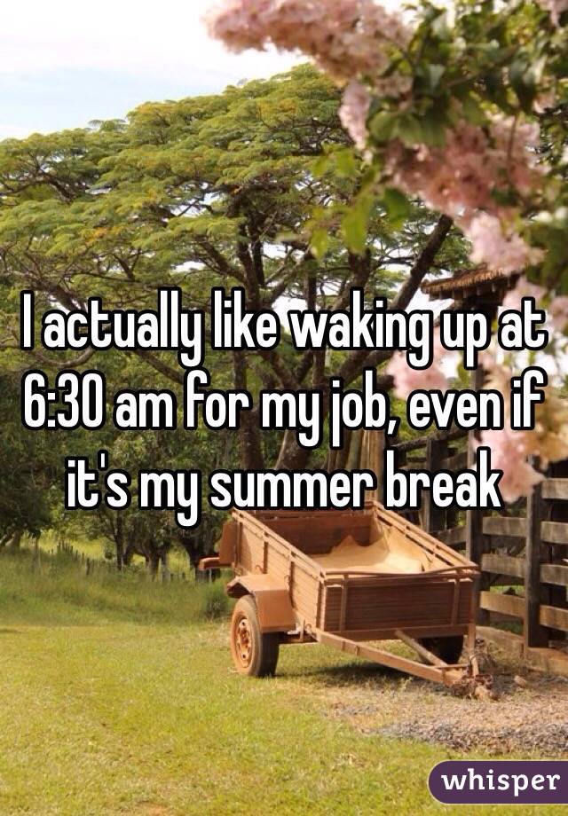 I actually like waking up at 6:30 am for my job, even if it's my summer break 