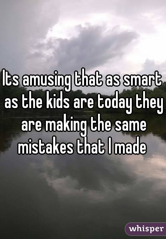 Its amusing that as smart as the kids are today they are making the same mistakes that I made 