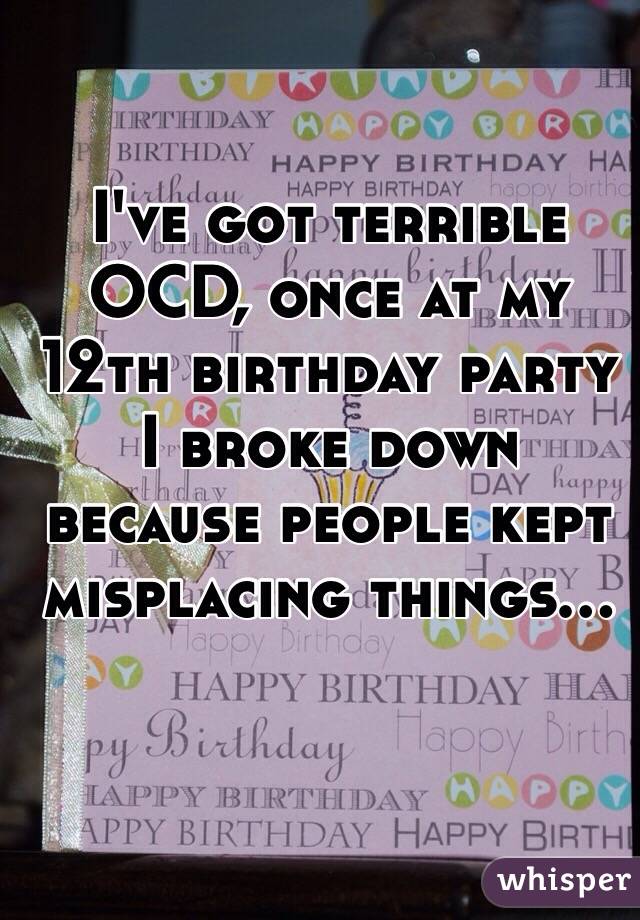 I've got terrible OCD, once at my 12th birthday party I broke down because people kept misplacing things...