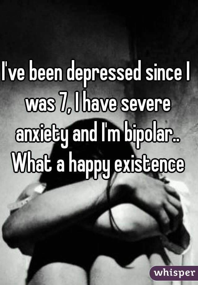 I've been depressed since I was 7, I have severe anxiety and I'm bipolar.. What a happy existence