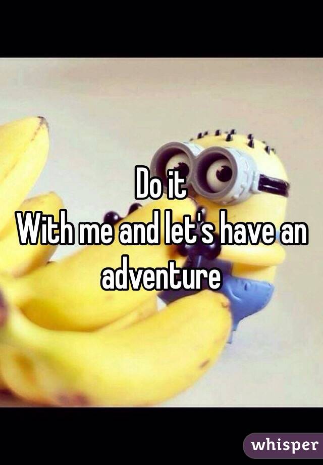Do it
With me and let's have an adventure 