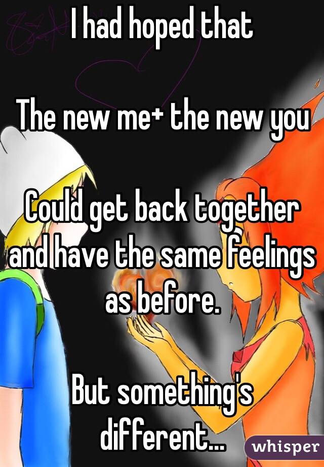 I had hoped that 

The new me+ the new you

Could get back together and have the same feelings as before. 

But something's different...