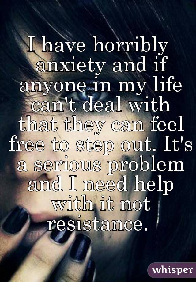 I have horribly anxiety and if anyone in my life can't deal with that they can feel free to step out. It's a serious problem and I need help with it not resistance. 