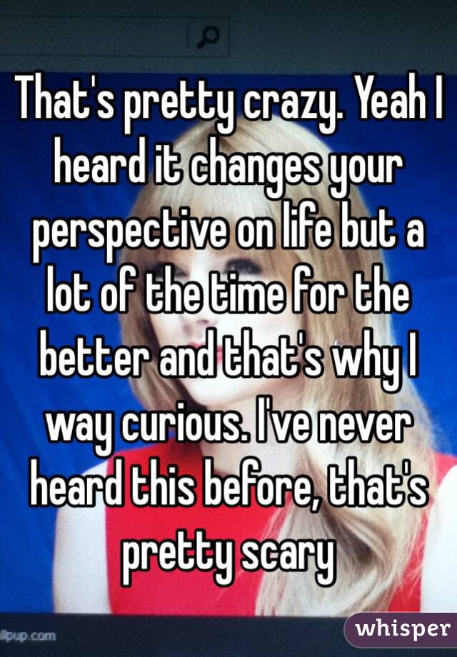 That's pretty crazy. Yeah I heard it changes your perspective on life but a lot of the time for the better and that's why I way curious. I've never heard this before, that's pretty scary 