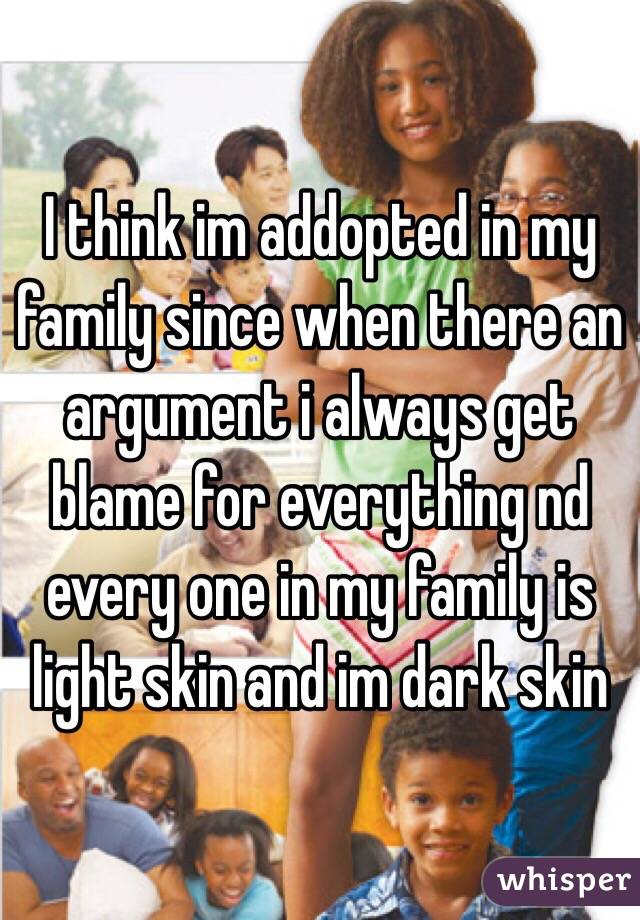 I think im addopted in my family since when there an argument i always get blame for everything nd every one in my family is light skin and im dark skin