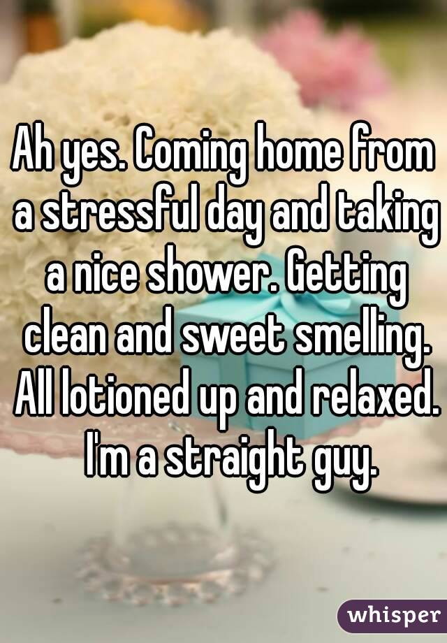 Ah yes. Coming home from a stressful day and taking a nice shower. Getting clean and sweet smelling. All lotioned up and relaxed.   I'm a straight guy. 