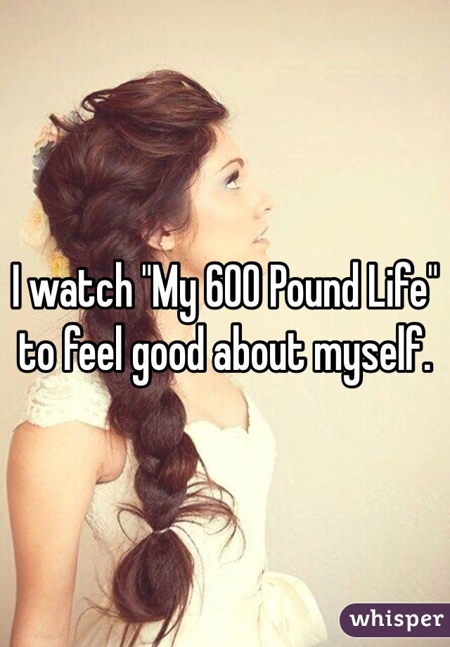 I watch "My 600 Pound Life" to feel good about myself. 