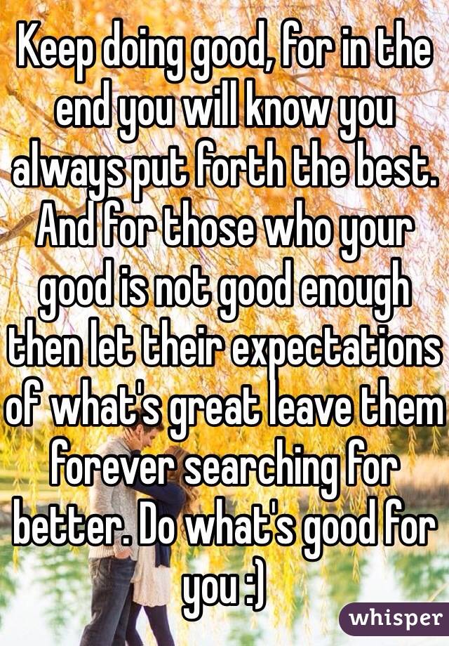 Keep doing good, for in the end you will know you always put forth the best. And for those who your good is not good enough then let their expectations of what's great leave them forever searching for better. Do what's good for you :)