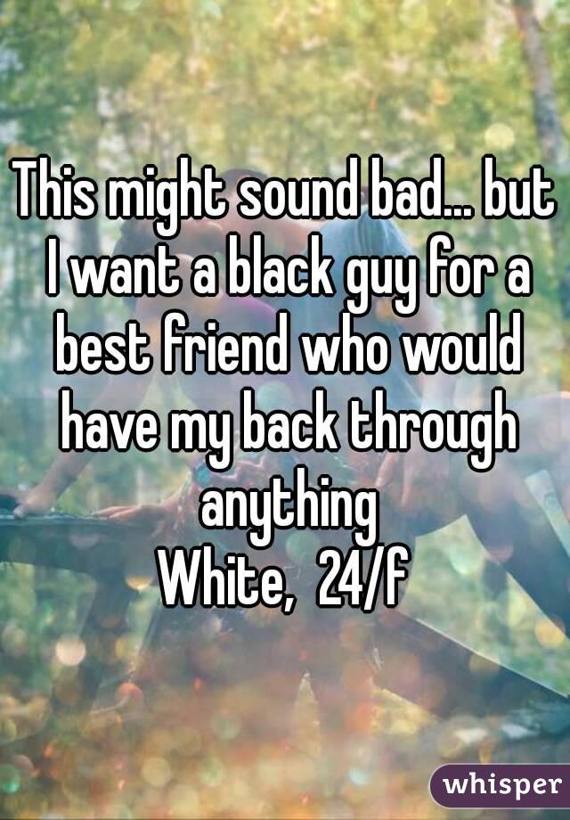 This might sound bad... but I want a black guy for a best friend who would have my back through anything
White,  24/f