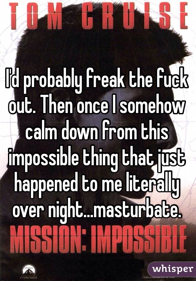I'd probably freak the fuck out. Then once I somehow calm down from this impossible thing that just happened to me literally over night...masturbate.