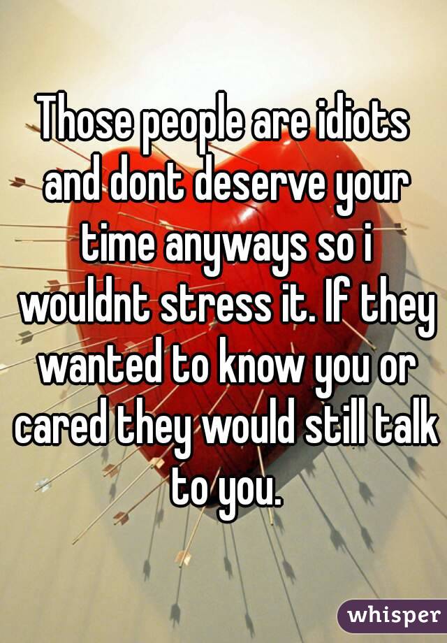 Those people are idiots and dont deserve your time anyways so i wouldnt stress it. If they wanted to know you or cared they would still talk to you.