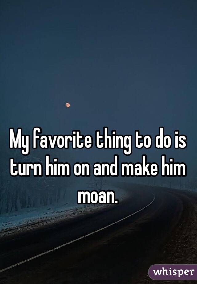 My favorite thing to do is turn him on and make him moan.