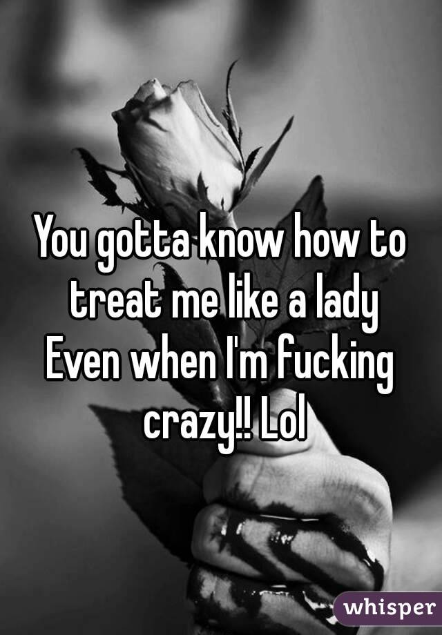 
You gotta know how to treat me like a lady
Even when I'm fucking crazy!! Lol