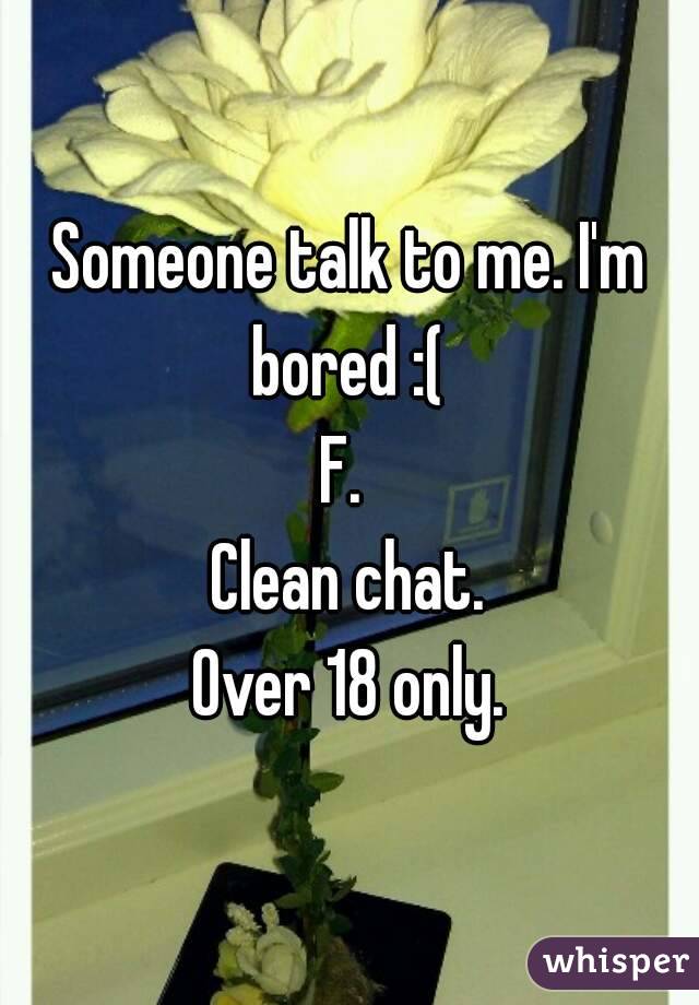 Someone talk to me. I'm bored :( 
F. 
Clean chat.
Over 18 only.