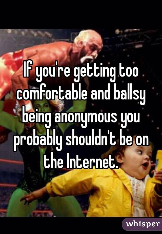 If you're getting too comfortable and ballsy being anonymous you probably shouldn't be on the Internet.