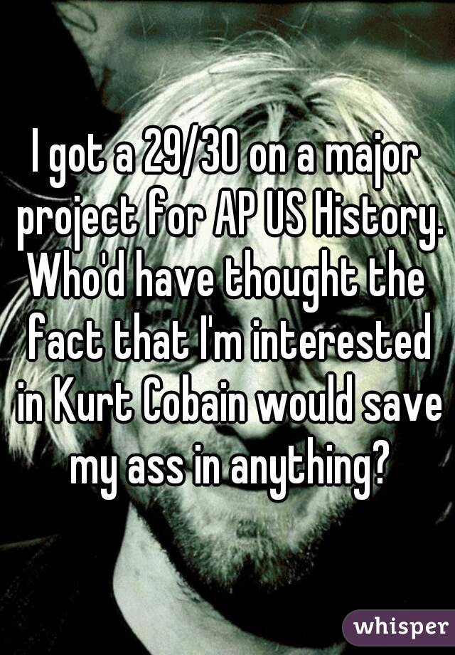 I got a 29/30 on a major project for AP US History.
Who'd have thought the fact that I'm interested in Kurt Cobain would save my ass in anything?