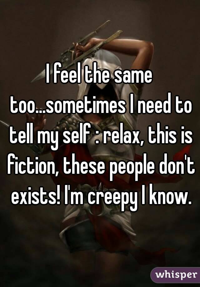 I feel the same too...sometimes I need to tell my self : relax, this is fiction, these people don't exists! I'm creepy I know.