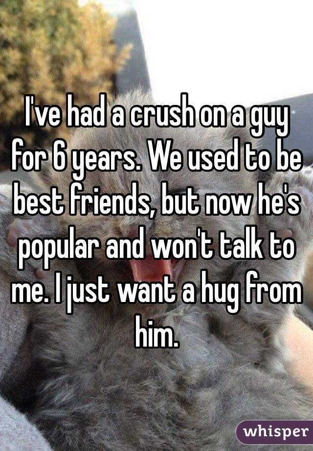 I've had a crush on a guy for 6 years. We used to be best friends, but now he's popular and won't talk to me. I just want a hug from him. 