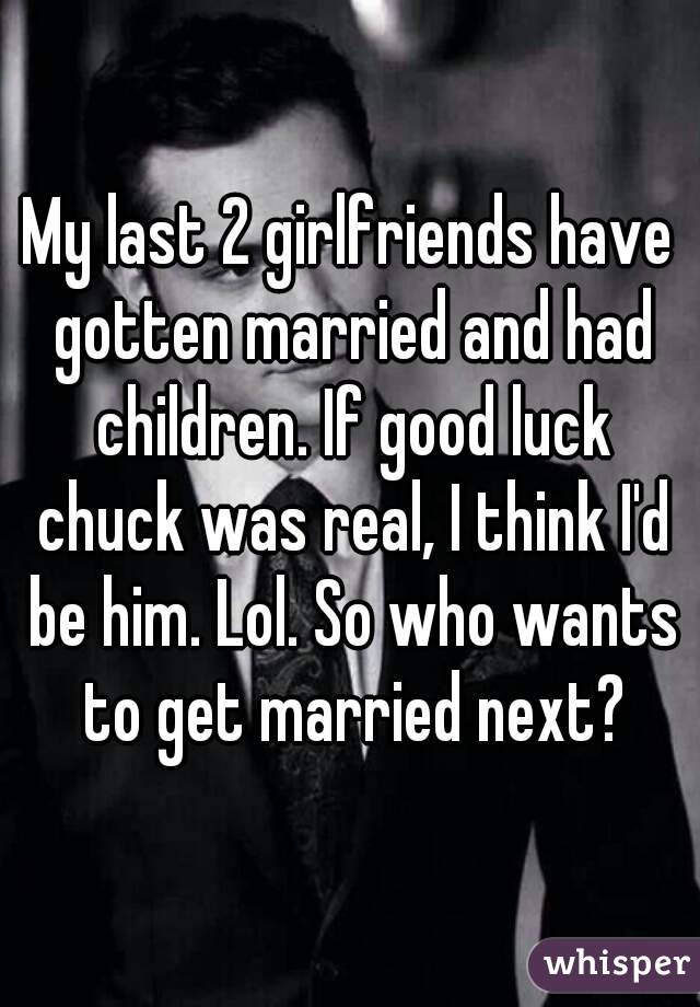 My last 2 girlfriends have gotten married and had children. If good luck chuck was real, I think I'd be him. Lol. So who wants to get married next?